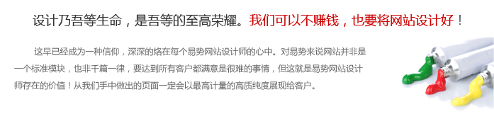 设计乃吾等生命，是吾等的至高荣耀。“我们可以不赚钱，也要将网站设计好！”这早已经成为一种信仰，深深的烙在每个易势设计师的心中。对易势来说网站并非是一个标准模块，也非千篇一律，要达到所有客户都满意是很难的事情，但这就是易势设计师存在的价值！从我们手中做出的页面一定会以最高计量的高质纯度展现给客户。